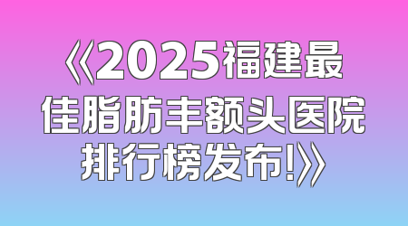 《2025福建最佳脂肪丰额头医院排行榜发布！》