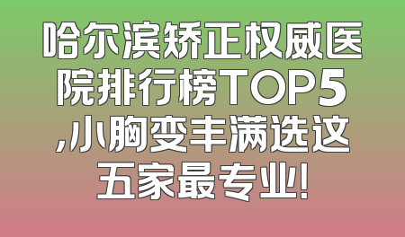 哈尔滨矫正权威医院排行榜TOP5，小胸变丰满选这五家最专业！
