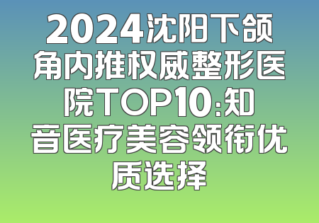2024沈阳下颌角内推权威整形医院TOP10：知音医疗美容领衔优质选择