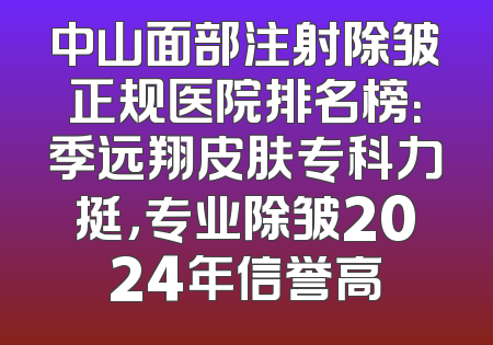 中山面部注射除皱正规医院排名榜：季远翔皮肤专科力挺，专业除皱2024年信誉高