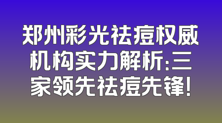 郑州彩光祛痘权威机构实力解析：三家领先祛痘先锋！