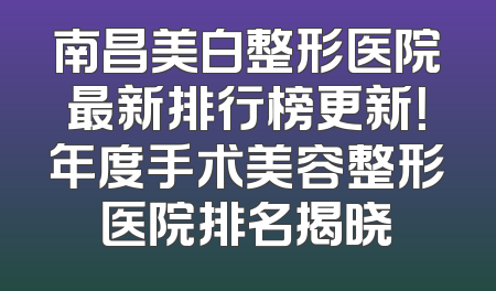 南昌美白整形医院最新排行榜更新！年度手术美容整形医院排名揭晓