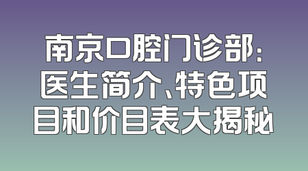 南京口腔门诊部：医生简介、特色项目和价目表大揭秘