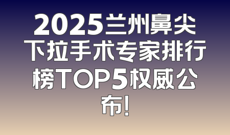 2025兰州鼻尖下拉手术专家排行榜TOP5权威公布！