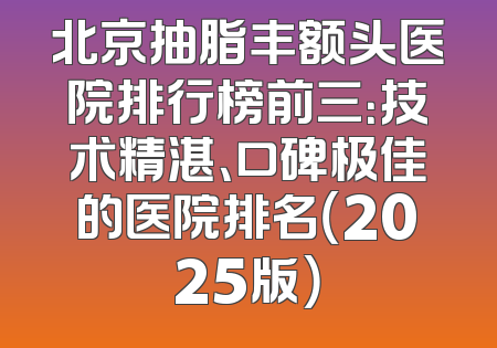 北京抽脂丰额头医院排行榜前三：技术精湛、口碑极佳的医院排名（2025版）