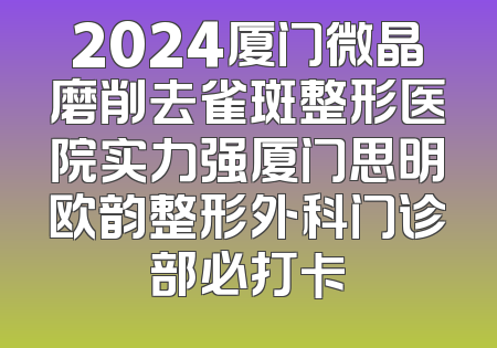 2024厦门微晶磨削去雀斑整形医院实力强厦门思明欧韵整形外科门诊部必打卡