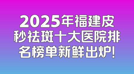 2025年福建皮秒祛斑十大医院排名榜单新鲜出炉！