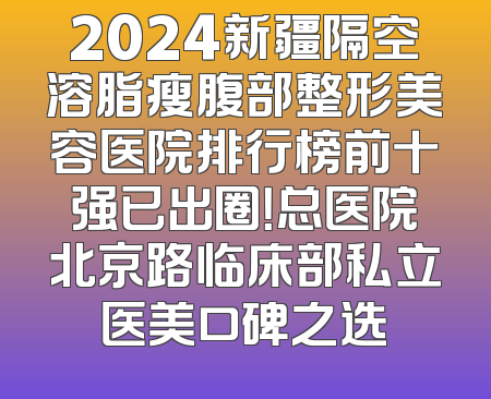 2024新疆隔空溶脂瘦腹部整形美容医院排行榜前十强已出圈！总医院北京路临床部私立医美口碑之选