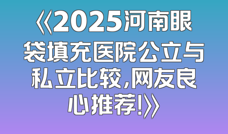 《2025河南眼袋填充医院公立与私立比较，网友良心推荐！》