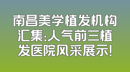 南昌美学植发机构汇集：人气前三植发医院风采展示！