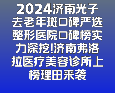 2024济南光子去老年斑口碑严选整形医院口碑榜实力深挖！济南弗洛拉医疗美容诊所上榜理由来袭