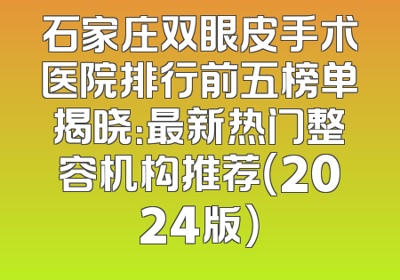 石家庄双眼皮手术医院排行前五榜单揭晓：最新热门整容机构推荐（2024版）