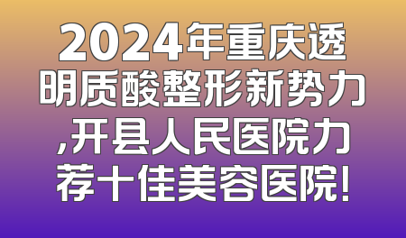 2024年重庆透明质酸整形新势力，开县人民医院力荐十佳美容医院！