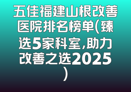 五佳福建山根改善医院排名榜单（臻选5家科室，助力改善之选2025）