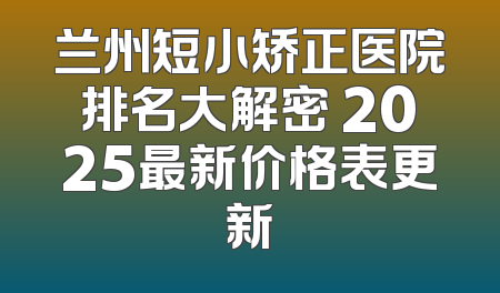 兰州短小矫正医院排名大解密 2025最新价格表更新