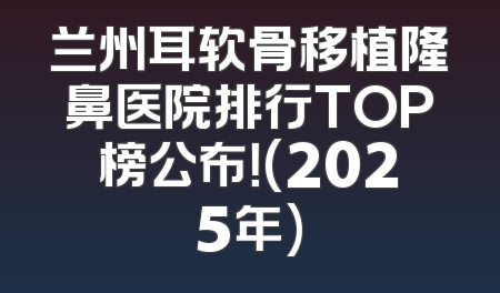 兰州耳软骨移植隆鼻医院排行TOP榜公布！(2025年)
