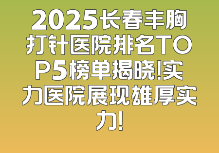 2025长春丰胸打针医院排名TOP5榜单揭晓！实力医院展现雄厚实力！