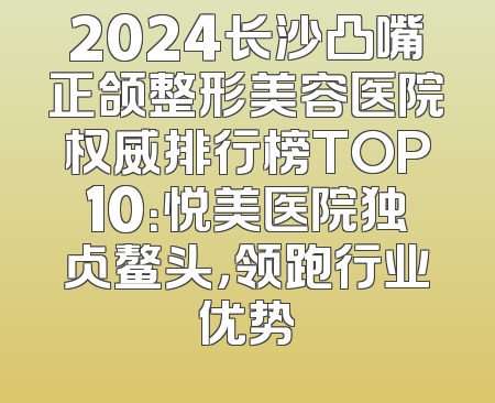 2024长沙凸嘴正颌整形美容医院权威排行榜TOP10：悦美医院独占鳌头，领跑行业优势