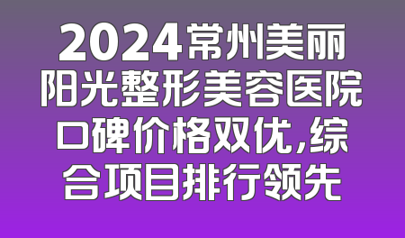 2024常州美丽阳光整形美容医院口碑价格双优，综合项目排行领先