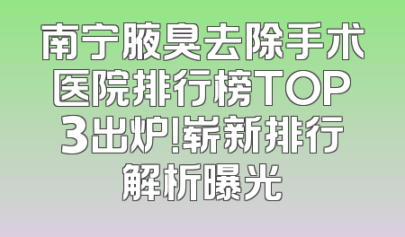 南宁腋臭去除手术医院排行榜TOP3出炉！崭新排行解析曝光