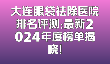 大连眼袋祛除医院排名评测：最新2024年度榜单揭晓！