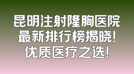 昆明注射隆胸医院最新排行榜揭晓！优质医疗之选！