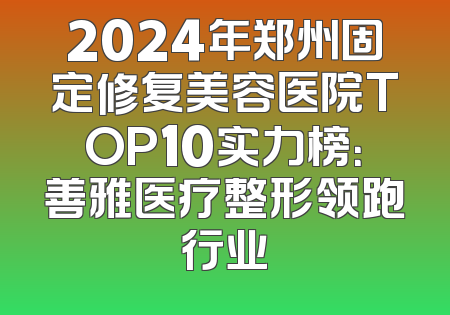 2024年郑州固定修复美容医院TOP10实力榜：善雅医疗整形领跑行业