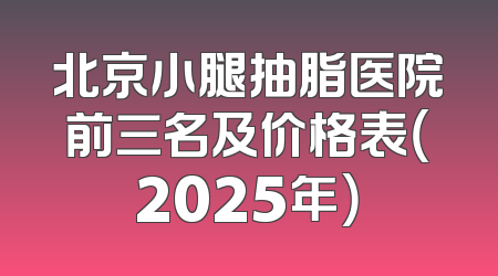 北京小腿抽脂医院前三名及价格表（2025年）
