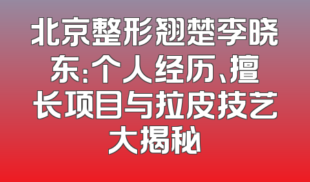 北京整形翘楚李晓东：个人经历、擅长项目与拉皮技艺大揭秘