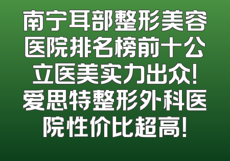 南宁耳部整形美容医院排名榜前十公立医美实力出众！爱思特整形外科医院性价比超高！