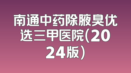 南通中药除腋臭优选三甲医院（2024版）
