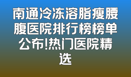 南通冷冻溶脂瘦腰腹医院排行榜榜单公布！热门医院精选