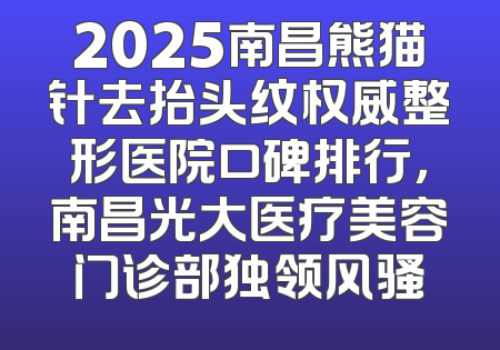 2025南昌熊猫针去抬头纹权威整形医院口碑排行，南昌光大医疗美容门诊部独领风骚