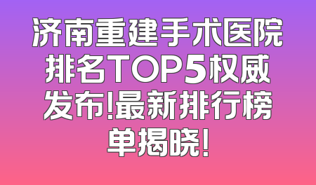 济南重建手术医院排名TOP5权威发布！最新排行榜单揭晓！