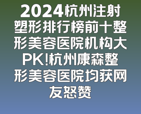 2024杭州注射塑形排行榜前十整形美容医院机构大PK！杭州康森整形美容医院均获网友怒赞