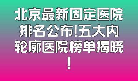 北京最新固定医院排名公布！五大内轮廓医院榜单揭晓！