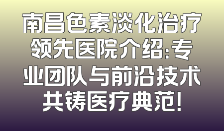 南昌色素淡化治疗领先医院介绍：专业团队与前沿技术共铸医疗典范！