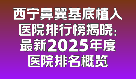 西宁鼻翼基底植入医院排行榜揭晓：最新2025年度医院排名概览