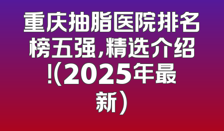 重庆抽脂医院排名榜五强，精选介绍！（2025年最新）