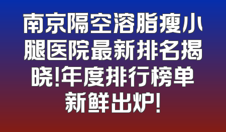 南京隔空溶脂瘦小腿医院最新排名揭晓！年度排行榜单新鲜出炉！
