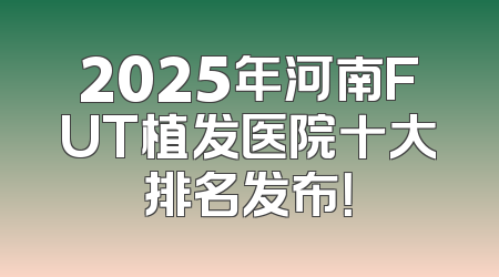 2025年河南FUT植发医院十大排名发布！