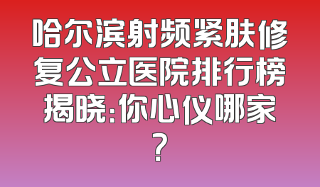 哈尔滨射频紧肤修复公立医院排行榜揭晓：你心仪哪家？