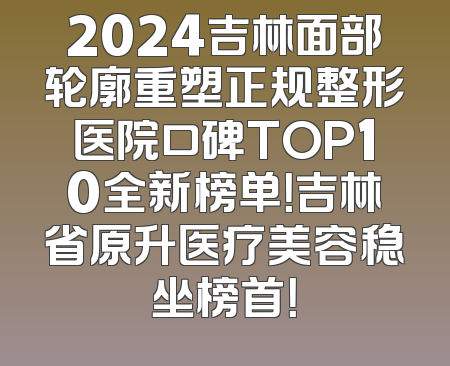 2024吉林面部轮廓重塑正规整形医院口碑TOP10全新榜单！吉林省原升医疗美容稳坐榜首！