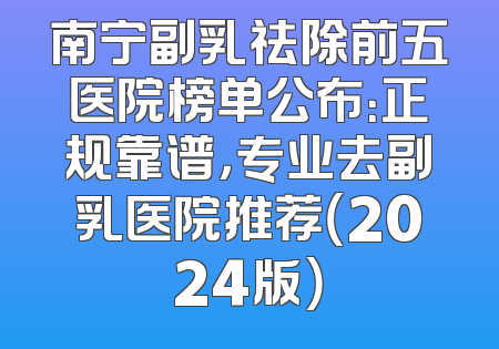 南宁副乳祛除前五医院榜单公布：正规靠谱，专业去副乳医院推荐（2024版）