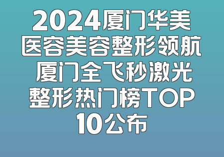 2024厦门华美医容美容整形领航 厦门全飞秒激光整形热门榜TOP10公布
