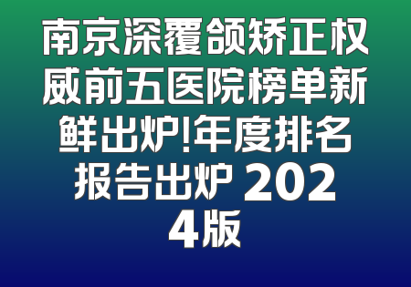 南京深覆颌矫正权威前五医院榜单新鲜出炉！年度排名报告出炉 2024版