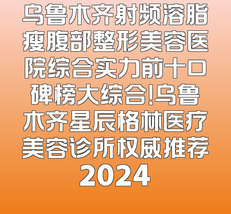 乌鲁木齐射频溶脂瘦腹部整形美容医院综合实力前十口碑榜大综合！乌鲁木齐星辰格林医疗美容诊所权威推荐2024