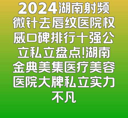 2024湖南射频微针去唇纹医院权威口碑排行十强公立私立盘点！湖南金典美集医疗美容医院大牌私立实力不凡