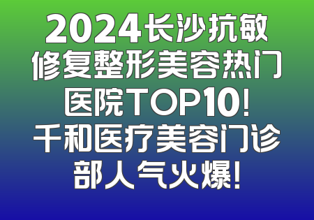 2024长沙抗敏修复整形美容热门医院TOP10！千和医疗美容门诊部人气火爆！