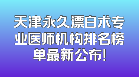 天津永久漂白术专业医师机构排名榜单最新公布！